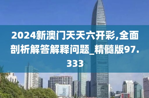 2024新澳门天天六开彩,全面剖析解答解释问题_精髓版97.333