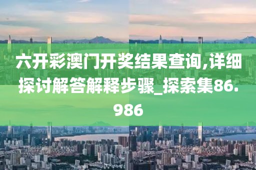 六开彩澳门开奖结果查询,详细探讨解答解释步骤_探索集86.986