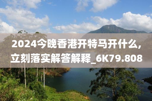 2024今晚香港开特马开什么,立刻落实解答解释_6K79.808