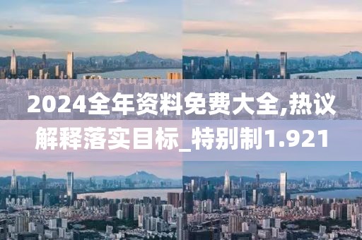 2024全年资料免费大全,热议解释落实目标_特别制1.921