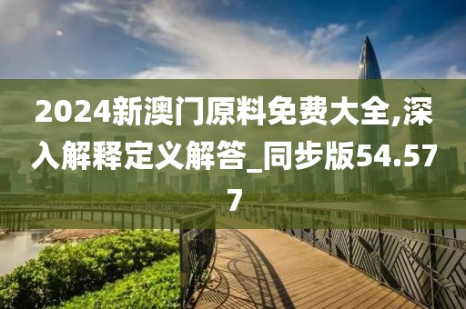 2024新澳门原料免费大全,深入解释定义解答_同步版54.577