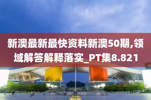 新澳最新最快资料新澳50期,领域解答解释落实_PT集8.821