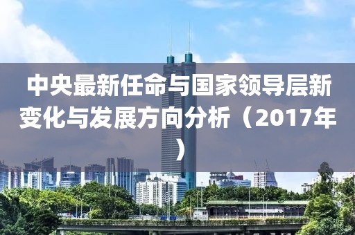 中央最新任命与国家领导层新变化与发展方向分析（2017年）
