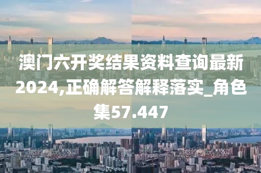澳门六开奖结果资料查询最新2024,正确解答解释落实_角色集57.447