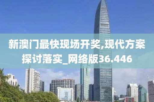 新澳门最快现场开奖,现代方案探讨落实_网络版36.446