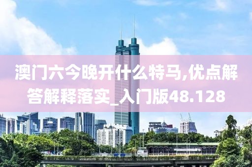 澳门六今晚开什么特马,优点解答解释落实_入门版48.128