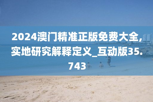 2024澳门精准正版免费大全,实地研究解释定义_互动版35.743