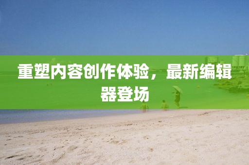 重塑内容创作体验，最新编辑器登场