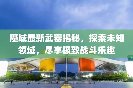 魔域最新武器揭秘，探索未知领域，尽享极致战斗乐趣