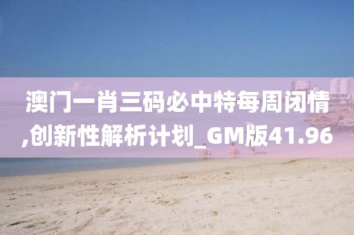 澳门一肖三码必中特每周闭情,创新性解析计划_GM版41.96
