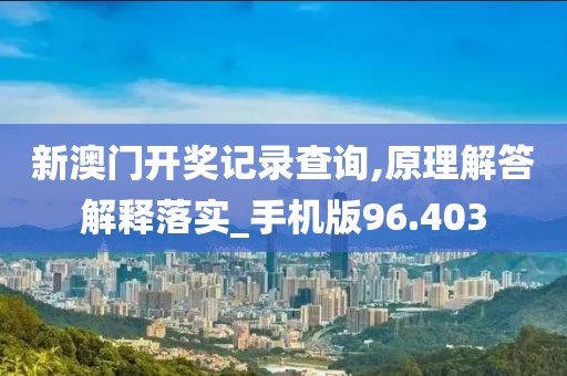 新澳门开奖记录查询,原理解答解释落实_手机版96.403