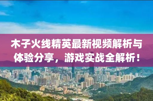 木子火线精英最新视频解析与体验分享，游戏实战全解析！