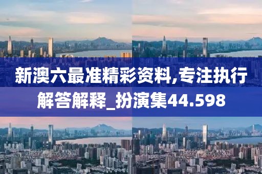 新澳六最准精彩资料,专注执行解答解释_扮演集44.598
