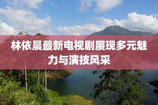 林依晨最新电视剧展现多元魅力与演技风采