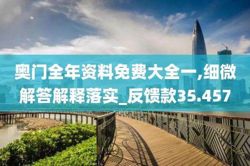 奥门全年资料免费大全一,细微解答解释落实_反馈款35.457