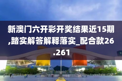 新澳门六开彩开奖结果近15期,踏实解答解释落实_配合款26.261