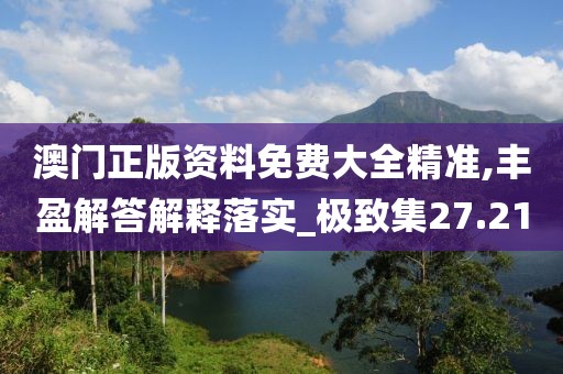 澳门正版资料免费大全精准,丰盈解答解释落实_极致集27.21