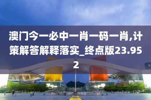 澳门今一必中一肖一码一肖,计策解答解释落实_终点版23.952