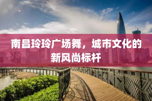南昌玲玲广场舞，城市文化的新风尚标杆