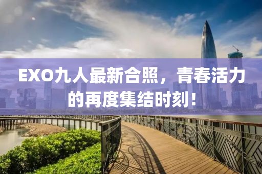 EXO九人最新合照，青春活力的再度集结时刻！