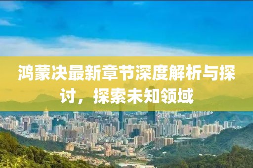 鸿蒙决最新章节深度解析与探讨，探索未知领域