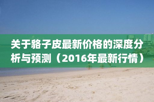 关于貉子皮最新价格的深度分析与预测（2016年最新行情）