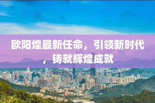 欧阳煌最新任命，引领新时代，铸就辉煌成就