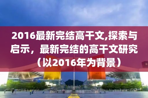 2016最新完结高干文,探索与启示，最新完结的高干文研究（以2016年为背景）