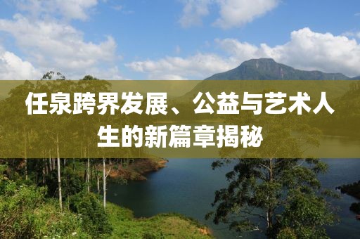 任泉跨界发展、公益与艺术人生的新篇章揭秘