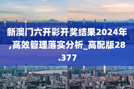 新澳门六开彩开奖结果2024年,高效管理落实分析_高配版28.377
