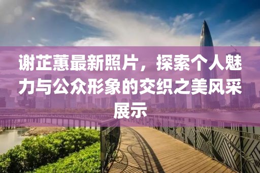 谢芷蕙最新照片，探索个人魅力与公众形象的交织之美风采展示
