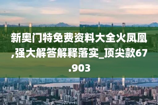 新奥门特免费资料大全火凤凰,强大解答解释落实_顶尖款67.903