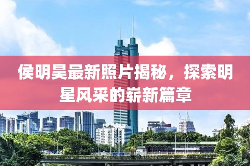 侯明昊最新照片揭秘，探索明星风采的崭新篇章