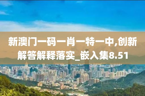 新澳门一码一肖一特一中,创新解答解释落实_嵌入集8.51