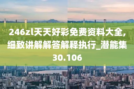 246zl天天好彩免费资料大全,细致讲解解答解释执行_潜能集30.106
