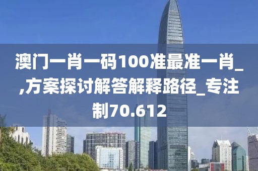 澳门一肖一码100准最准一肖_,方案探讨解答解释路径_专注制70.612
