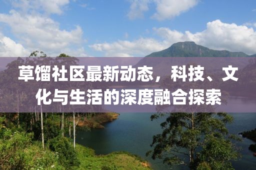 草馏社区最新动态，科技、文化与生活的深度融合探索