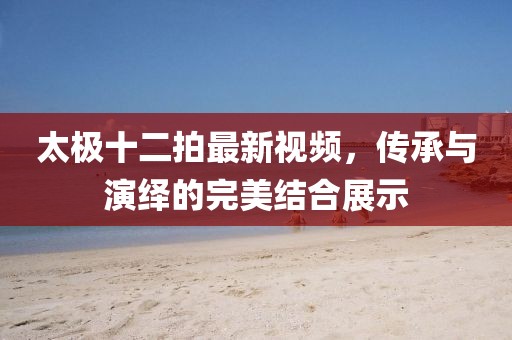 太极十二拍最新视频，传承与演绎的完美结合展示
