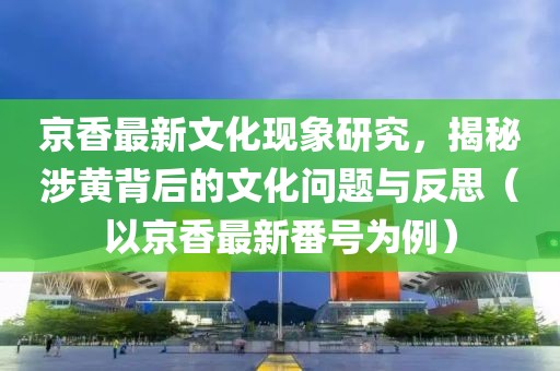 京香最新文化现象研究，揭秘涉黄背后的文化问题与反思（以京香最新番号为例）