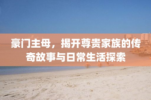 豪门主母，揭开尊贵家族的传奇故事与日常生活探索