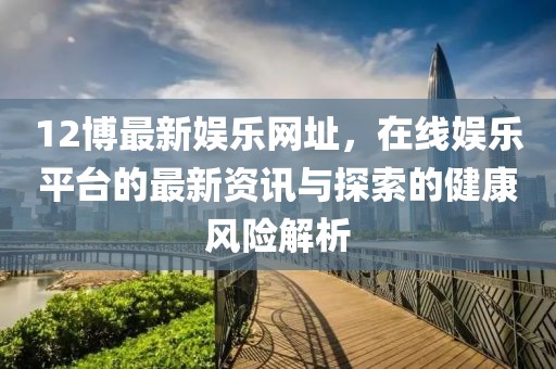12博最新娱乐网址，在线娱乐平台的最新资讯与探索的健康风险解析