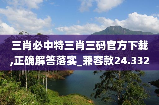 三肖必中特三肖三码官方下载,正确解答落实_兼容款24.332