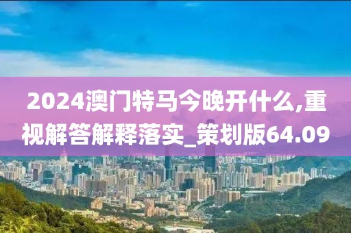 2024澳门特马今晚开什么,重视解答解释落实_策划版64.09