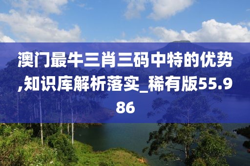 澳门最牛三肖三码中特的优势,知识库解析落实_稀有版55.986