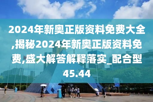 2024年新奥正版资料免费大全,揭秘2024年新奥正版资料免费,盛大解答解释落实_配合型45.44