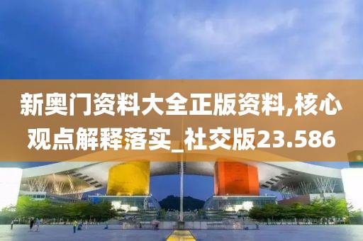 新奥门资料大全正版资料,核心观点解释落实_社交版23.586