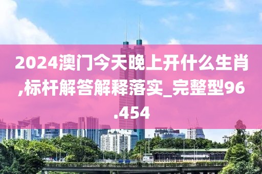 2024澳门今天晚上开什么生肖,标杆解答解释落实_完整型96.454