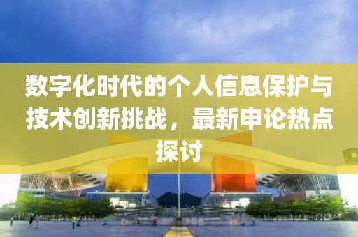 数字化时代的个人信息保护与技术创新挑战，最新申论热点探讨