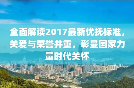 全面解读2017最新优抚标准，关爱与荣誉并重，彰显国家力量时代关怀