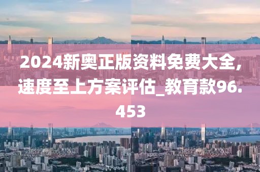 2024新奥正版资料免费大全,速度至上方案评估_教育款96.453